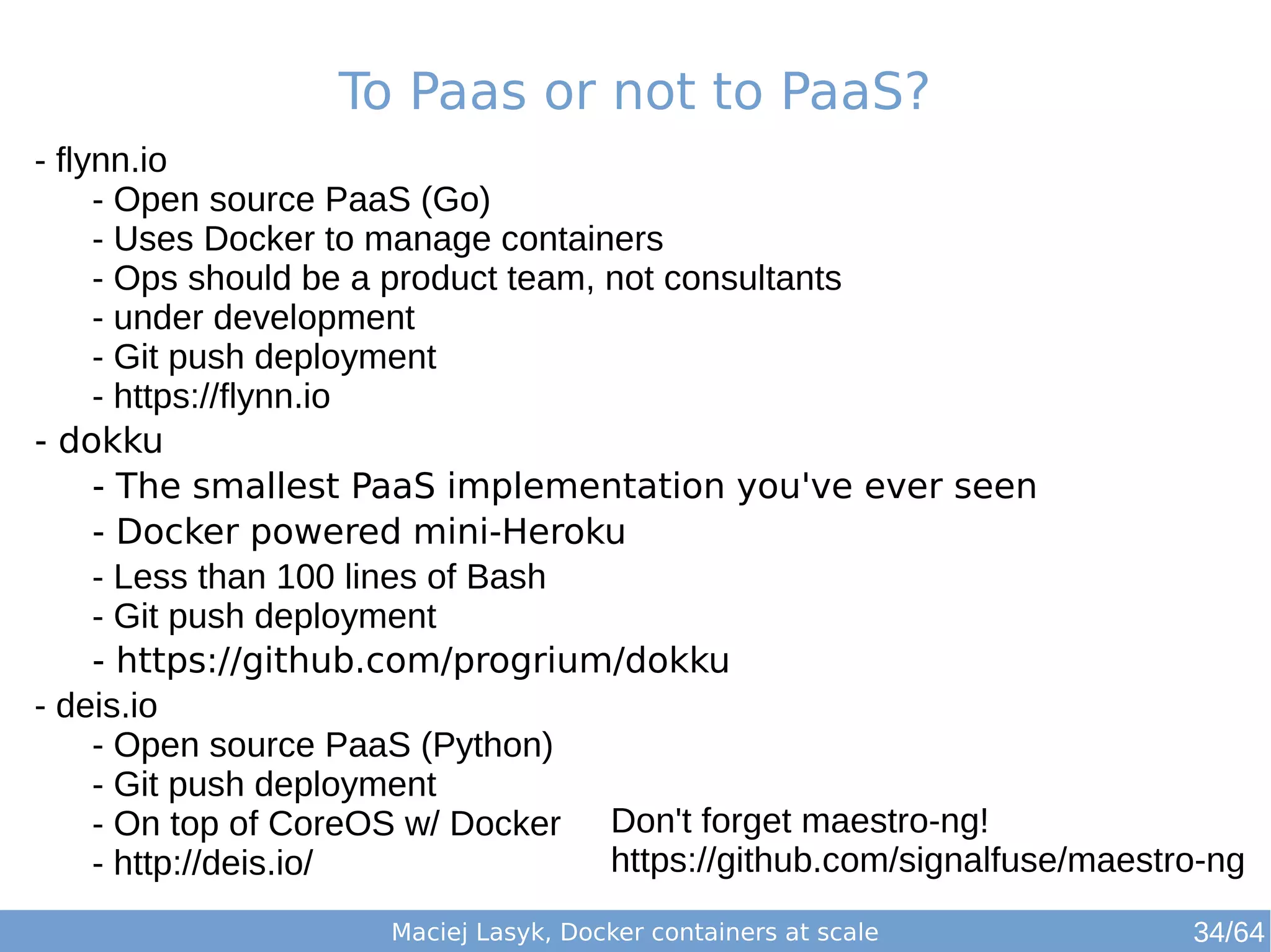 To Paas or not to PaaS? 
Don't forget maestro-ng! 
https://github.com/signalfuse/maestro-ng 
Maciej Lasyk, Docker containers at scale 
- flynn.io 
- Open source PaaS (Go) 
- Uses Docker to manage containers 
- Ops should be a product team, not consultants 
- under development 
- Git push deployment 
- https://flynn.io 
- dokku 
- The smallest PaaS implementation you've ever seen 
- Docker powered mini-Heroku 
- Less than 100 lines of Bash 
- Git push deployment 
- https://github.com/progrium/dokku 
- deis.io 
- Open source PaaS (Python) 
- Git push deployment 
- On top of CoreOS w/ Docker 
- http://deis.io/ 
34/64 
 