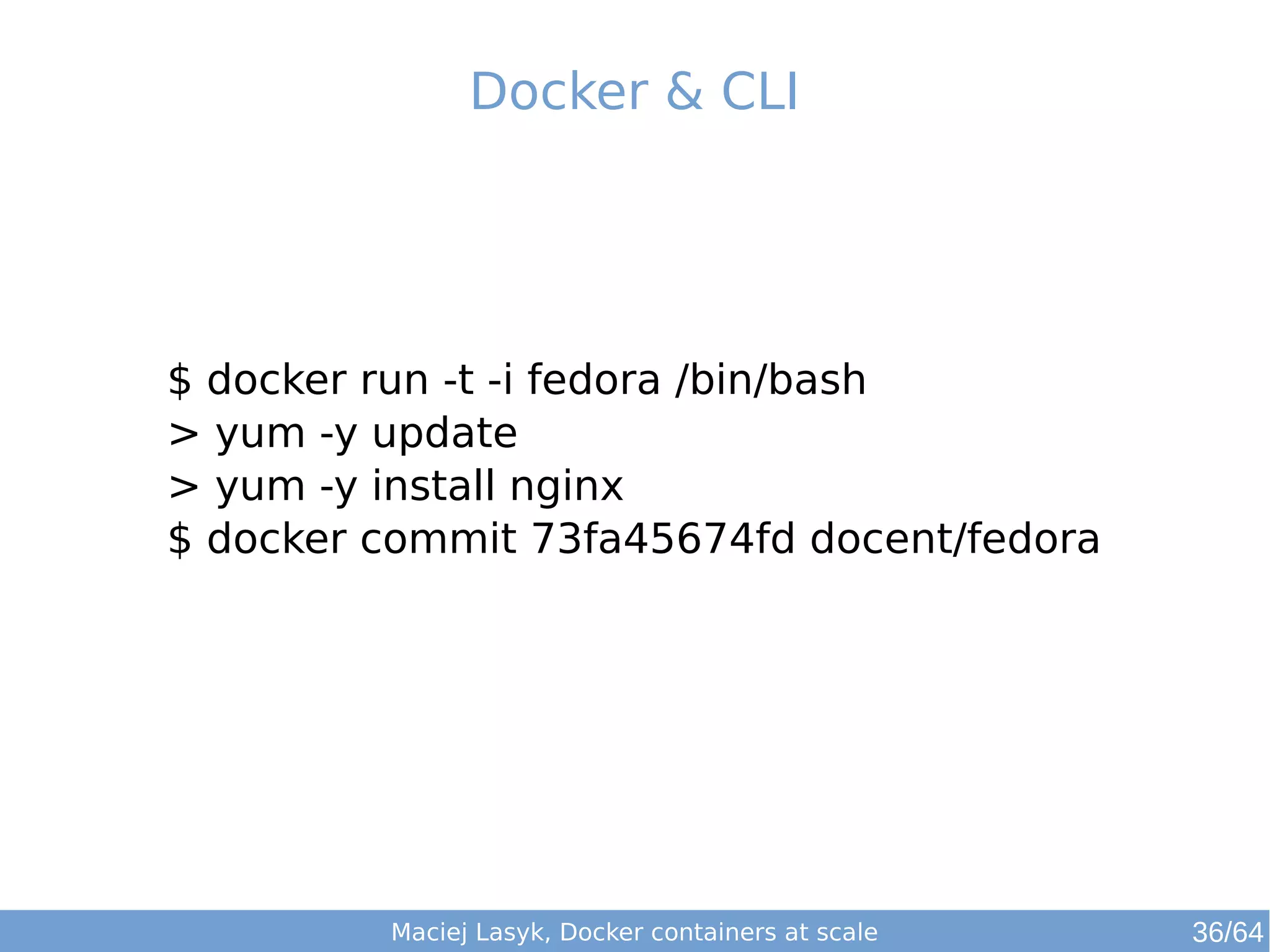 Docker & CLI 
$ docker run -t -i fedora /bin/bash 
> yum -y update 
> yum -y install nginx 
$ docker commit 73fa45674fd docent/fedora 
Maciej Lasyk, Docker containers at scale 36/64 
 