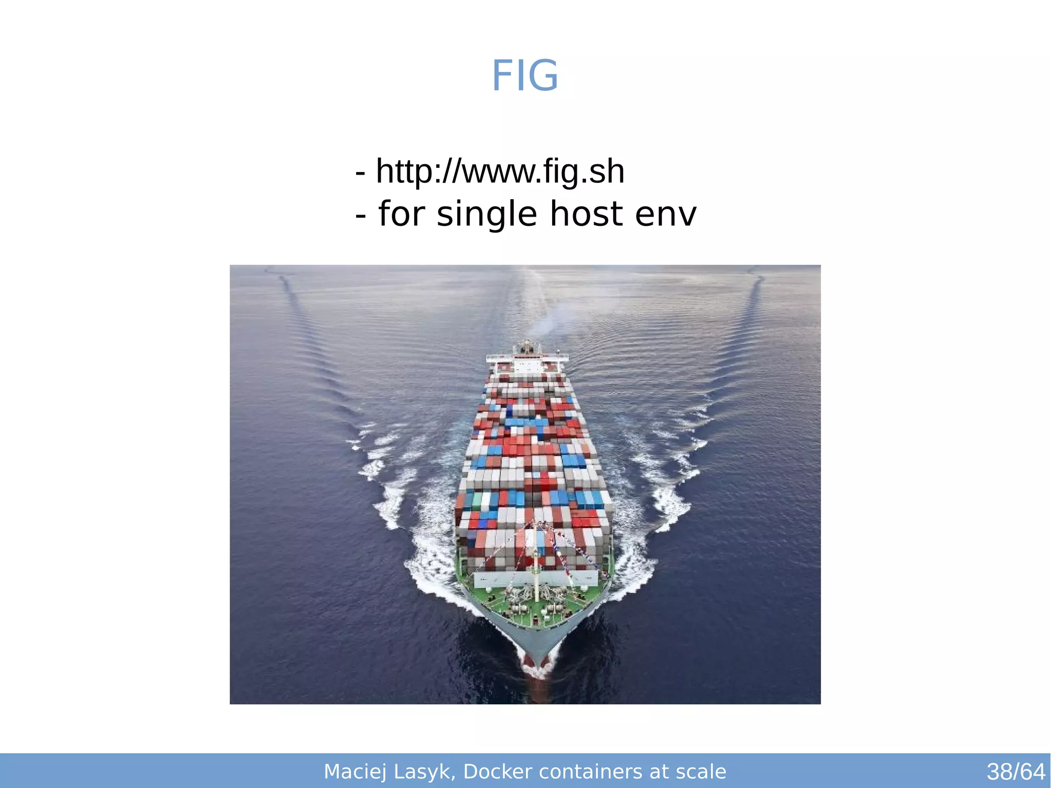 FIG 
- http://www.fig.sh 
- for single host env 
Maciej Lasyk, Docker containers at scale 38/64 
 