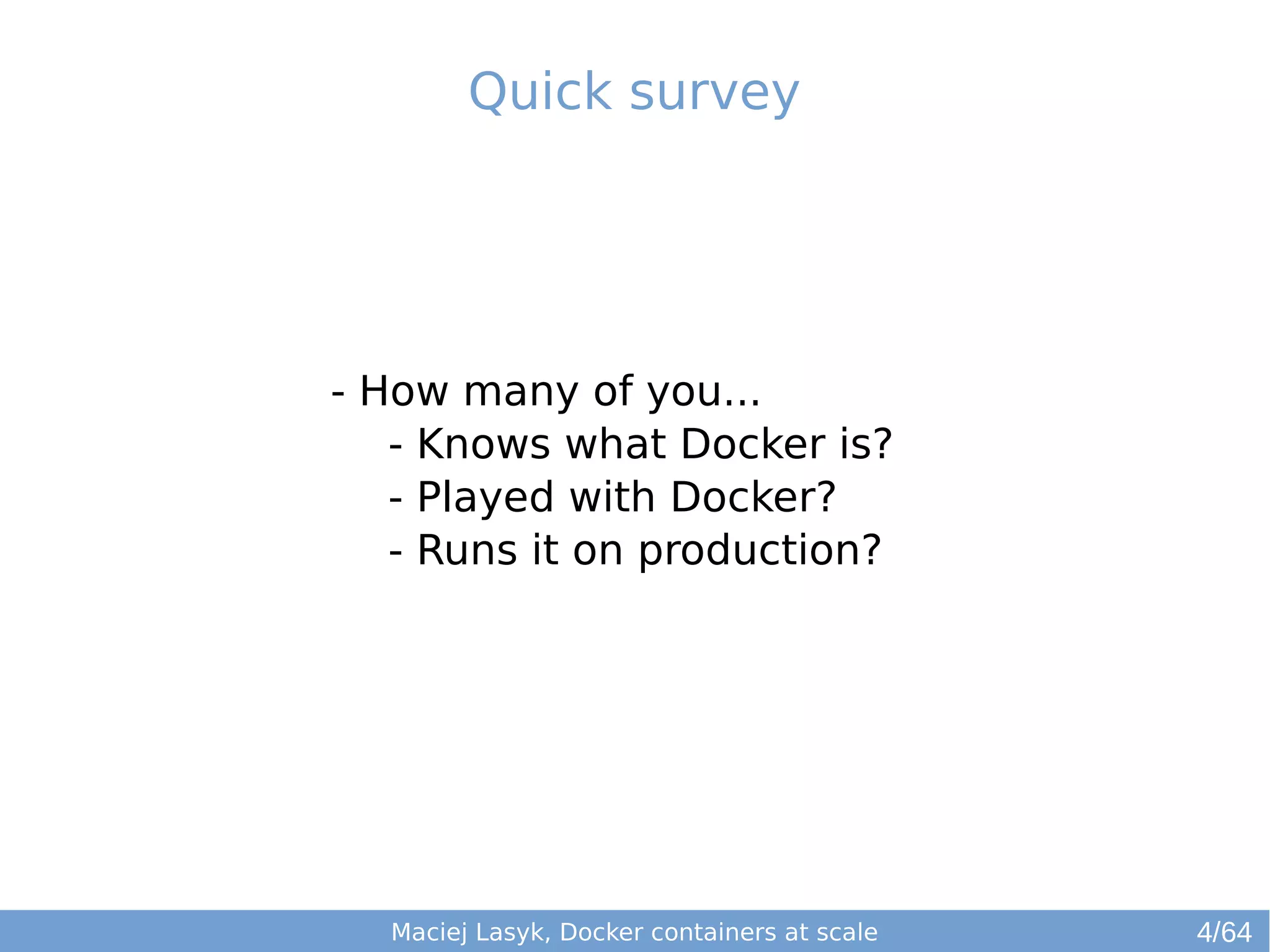 Quick survey 
- How many of you... 
- Knows what Docker is? 
- Played with Docker? 
- Runs it on production? 
Maciej Lasyk, Docker containers at scale 
4/64 
 