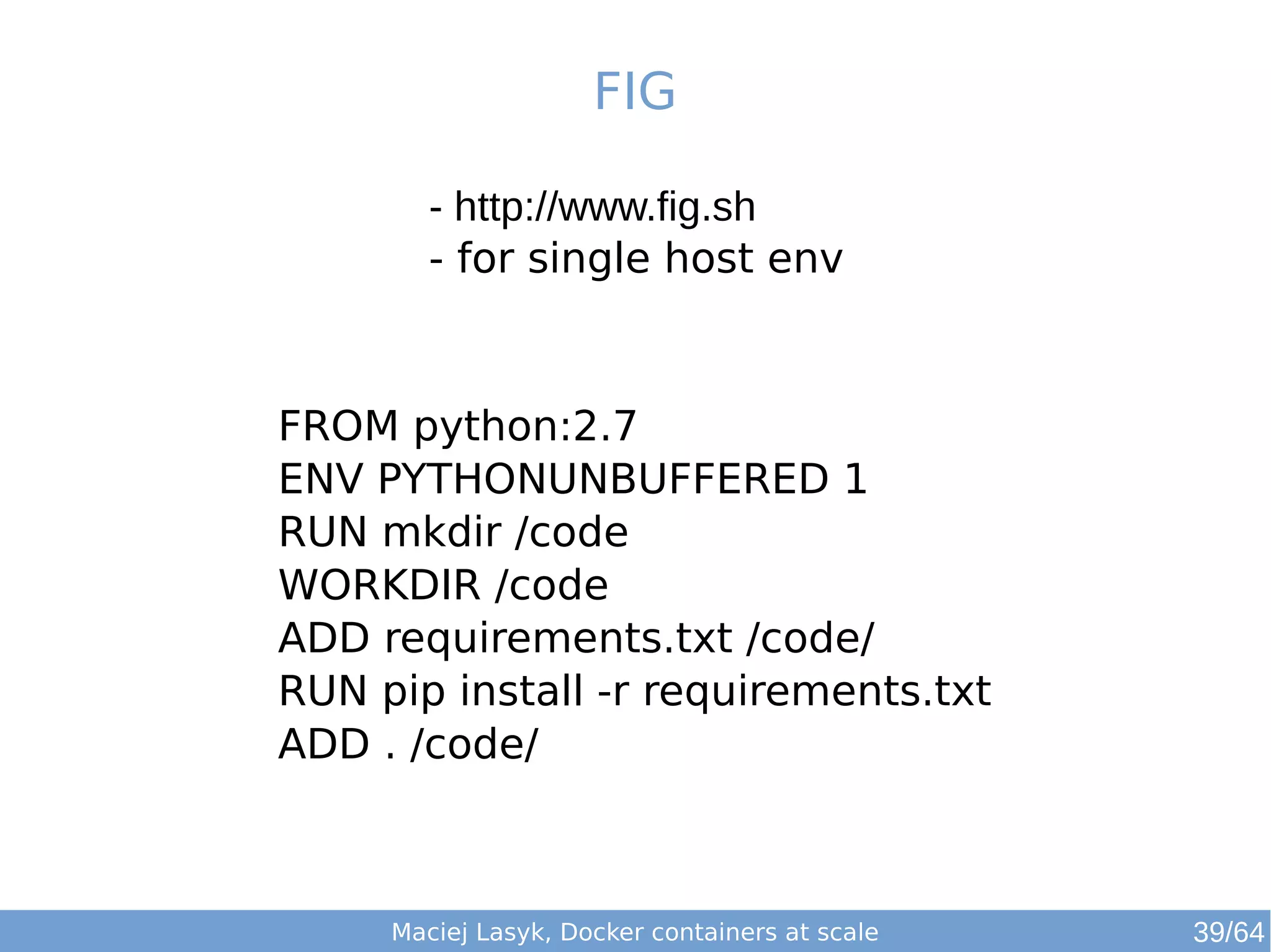 FIG 
- http://www.fig.sh 
- for single host env 
FROM python:2.7 
ENV PYTHONUNBUFFERED 1 
RUN mkdir /code 
WORKDIR /code 
ADD requirements.txt /code/ 
RUN pip install -r requirements.txt 
ADD . /code/ 
Maciej Lasyk, Docker containers at scale 39/64 
 