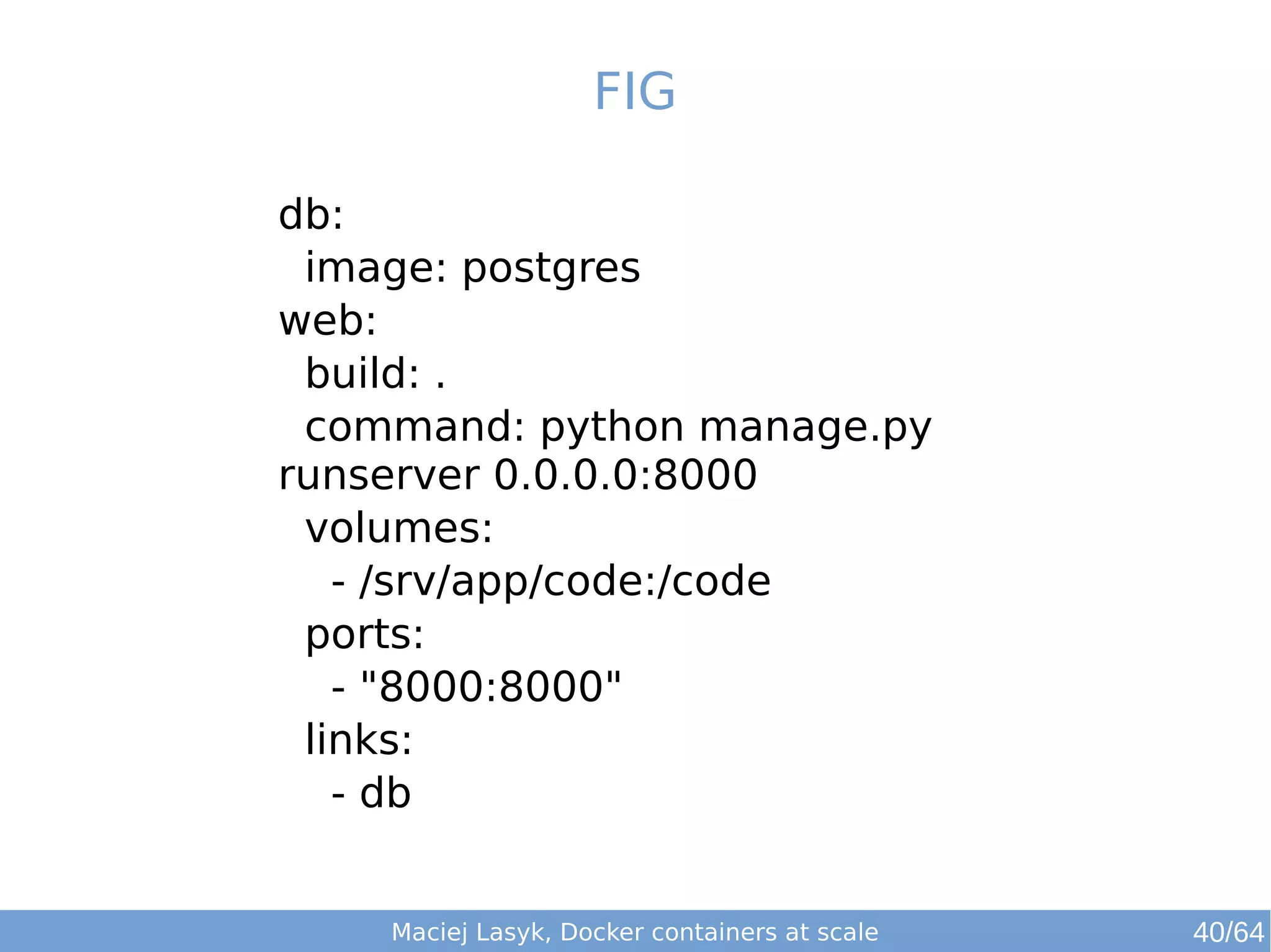 FIG 
db: 
image: postgres 
web: 
build: . 
command: python manage.py 
runserver 0.0.0.0:8000 
volumes: 
- /srv/app/code:/code 
ports: 
- "8000:8000" 
links: 
- db 
Maciej Lasyk, Docker containers at scale 40/64 
 