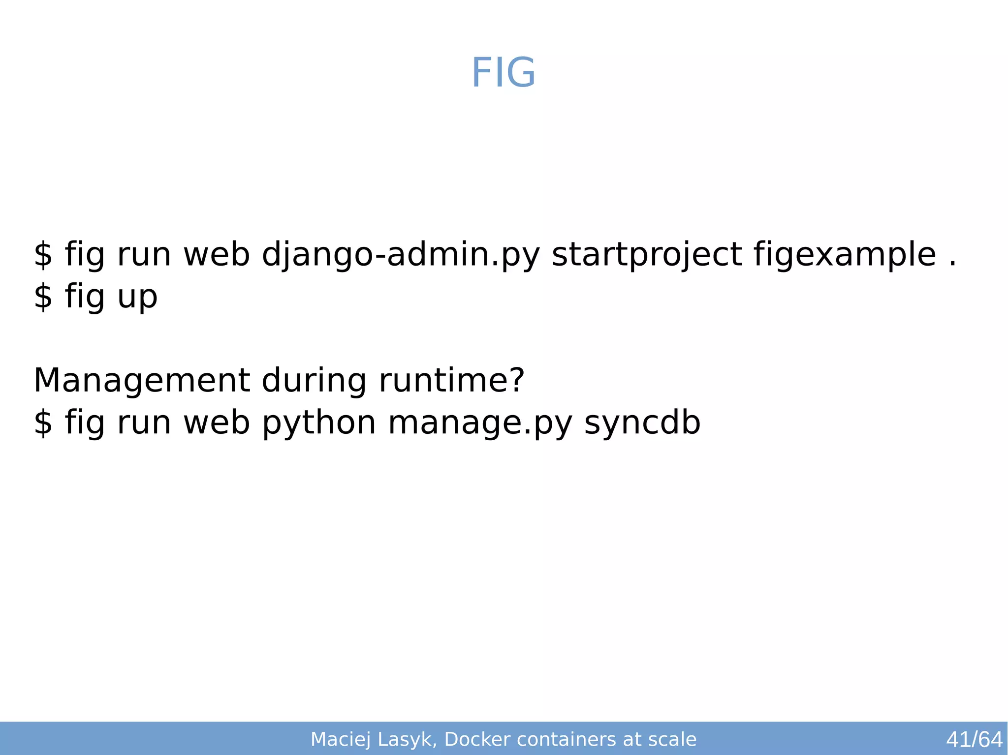 FIG 
$ fig run web django-admin.py startproject figexample . 
$ fig up 
Management during runtime? 
$ fig run web python manage.py syncdb 
Maciej Lasyk, Docker containers at scale 41/64 
 