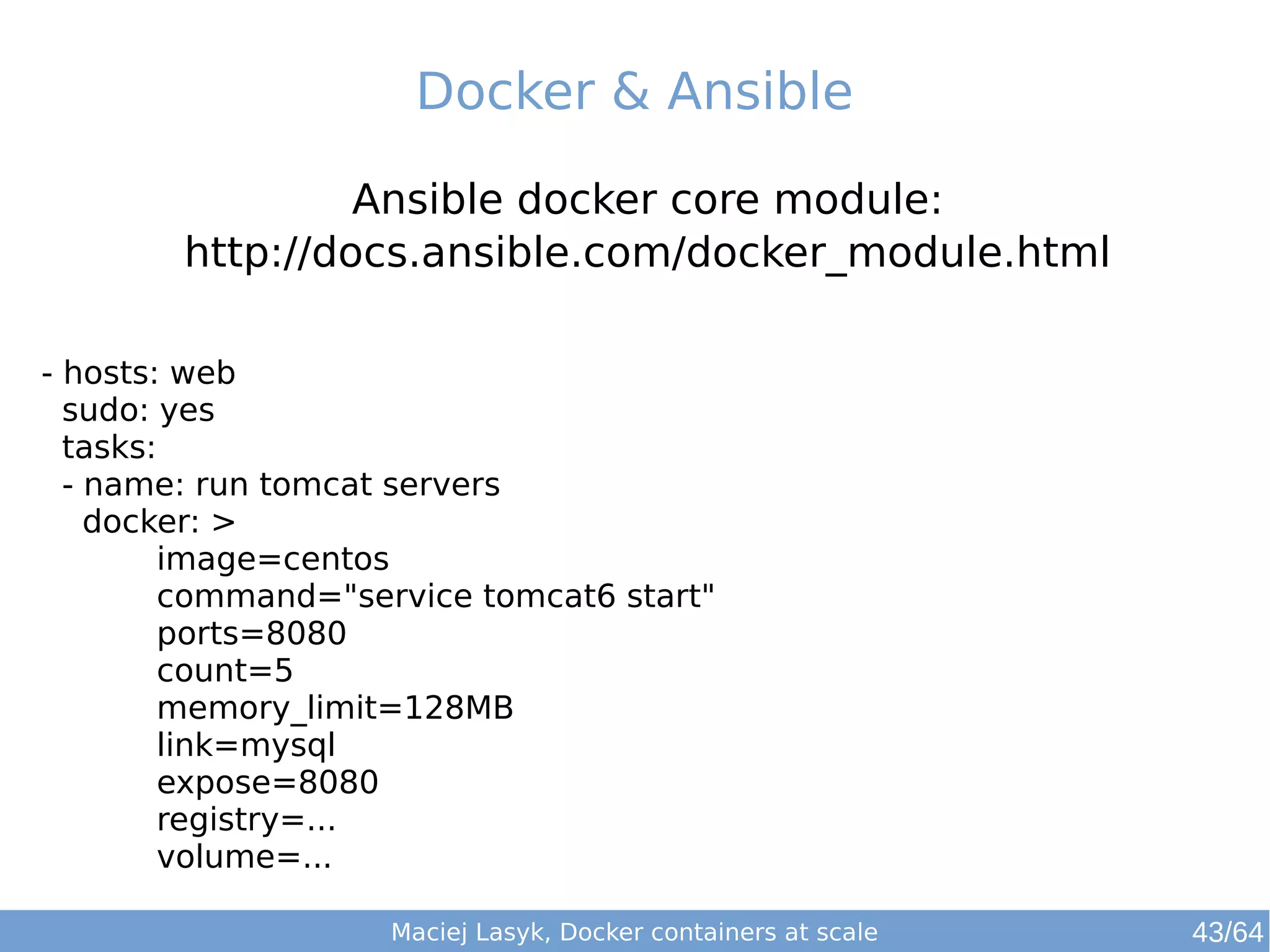Docker & Ansible 
Ansible docker core module: 
http://docs.ansible.com/docker_module.html 
- hosts: web 
sudo: yes 
tasks: 
- name: run tomcat servers 
docker: > 
image=centos 
command="service tomcat6 start" 
ports=8080 
count=5 
memory_limit=128MB 
link=mysql 
expose=8080 
registry=... 
volume=... 
Maciej Lasyk, Docker containers at scale 43/64 
 