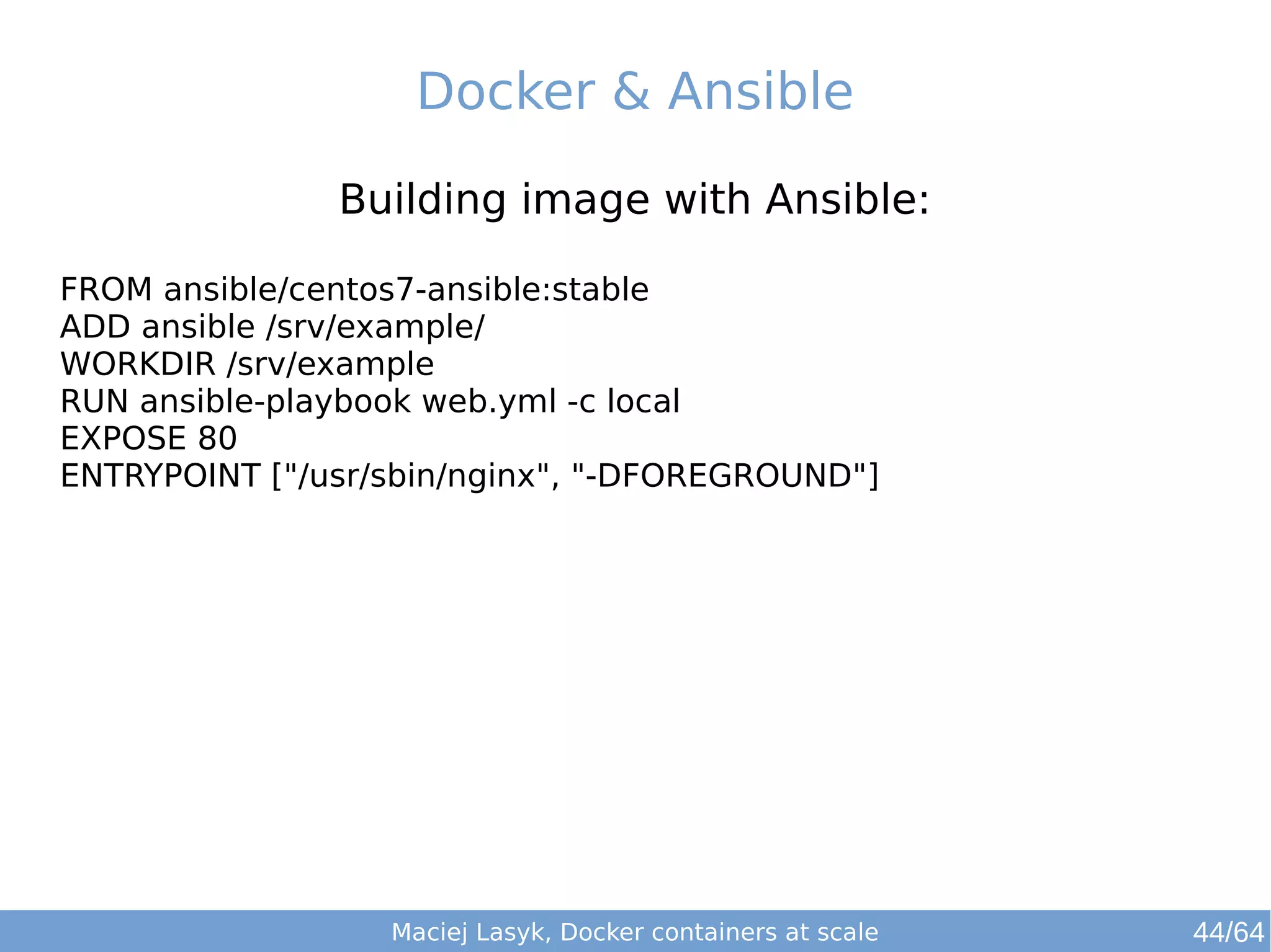 Docker & Ansible 
Building image with Ansible: 
FROM ansible/centos7-ansible:stable 
ADD ansible /srv/example/ 
WORKDIR /srv/example 
RUN ansible-playbook web.yml -c local 
EXPOSE 80 
ENTRYPOINT ["/usr/sbin/nginx", "-DFOREGROUND"] 
Maciej Lasyk, Docker containers at scale 44/64 
 