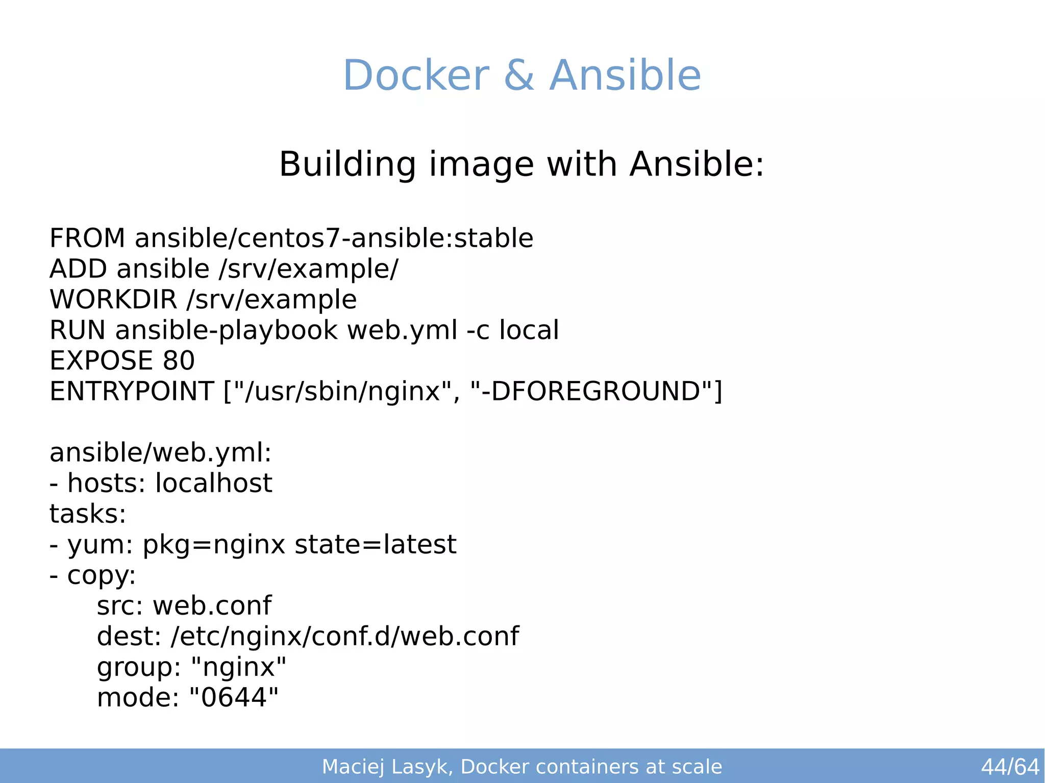 Docker & Ansible 
Building image with Ansible: 
FROM ansible/centos7-ansible:stable 
ADD ansible /srv/example/ 
WORKDIR /srv/example 
RUN ansible-playbook web.yml -c local 
EXPOSE 80 
ENTRYPOINT ["/usr/sbin/nginx", "-DFOREGROUND"] 
ansible/web.yml: 
- hosts: localhost 
tasks: 
- yum: pkg=nginx state=latest 
- copy: 
src: web.conf 
dest: /etc/nginx/conf.d/web.conf 
group: "nginx" 
mode: "0644" 
Maciej Lasyk, Docker containers at scale 
44/64 
 