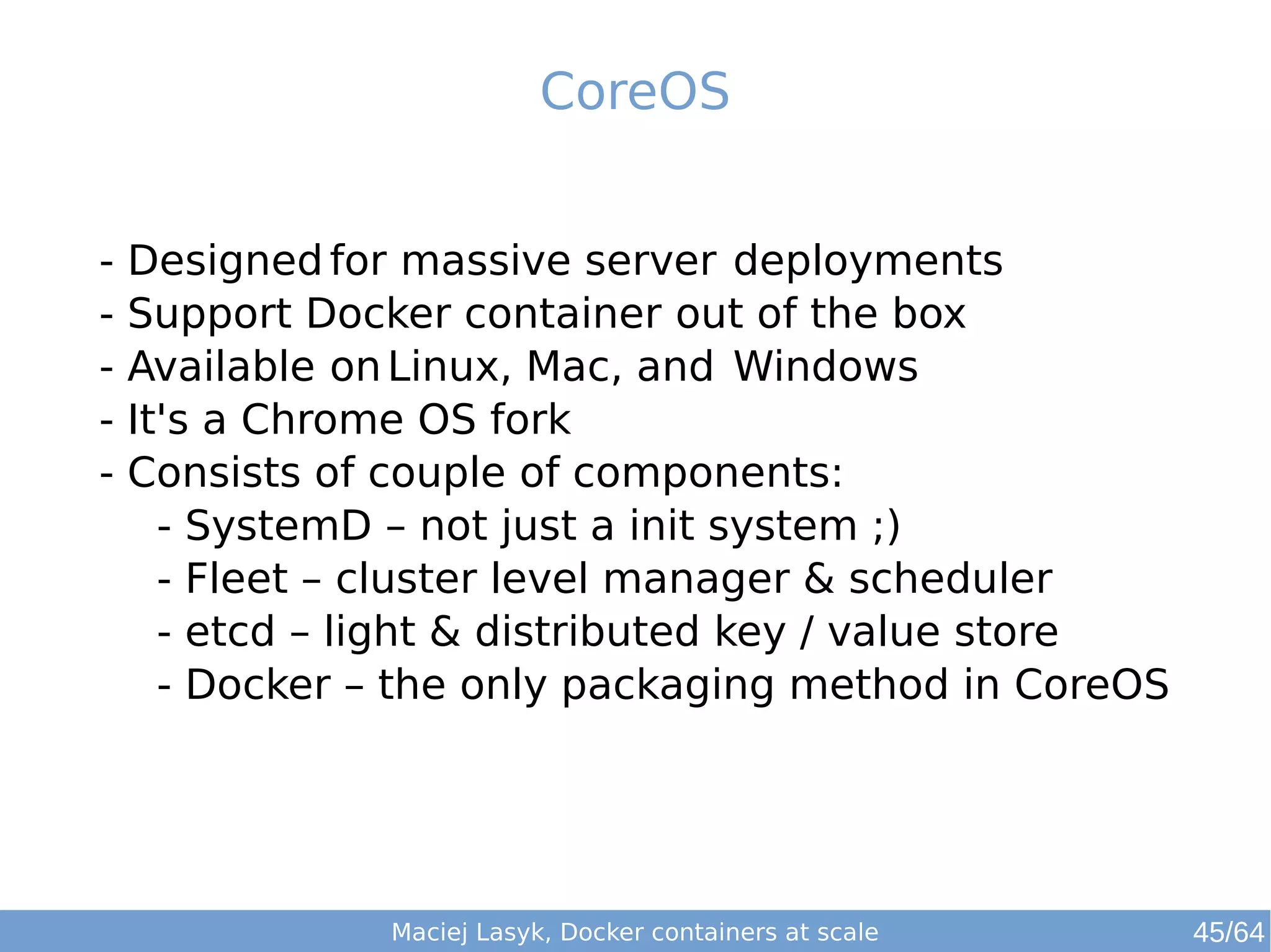 CoreOS 
- Designedfor massive server deployments 
- Support Docker container out of the box 
- Available onLinux, Mac, and Windows 
- It's a Chrome OS fork 
- Consists of couple of components: 
- SystemD – not just a init system ;) 
- Fleet – cluster level manager & scheduler 
- etcd – light & distributed key / value store 
- Docker – the only packaging method in CoreOS 
Maciej Lasyk, Docker containers at scale 45/64 
 