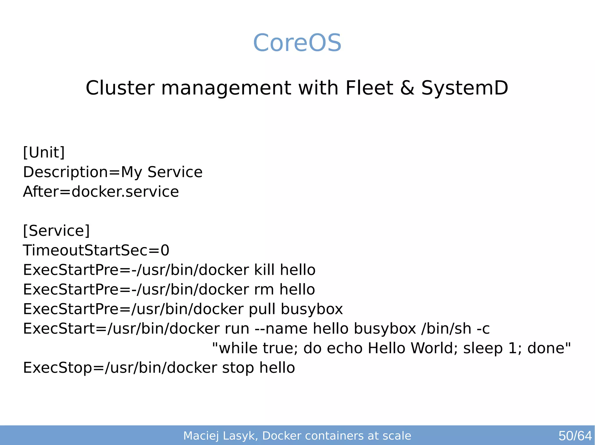 CoreOS 
Cluster management with Fleet & SystemD 
[Unit] 
Description=My Service 
After=docker.service 
[Service] 
TimeoutStartSec=0 
ExecStartPre=-/usr/bin/docker kill hello 
ExecStartPre=-/usr/bin/docker rm hello 
ExecStartPre=/usr/bin/docker pull busybox 
ExecStart=/usr/bin/docker run --name hello busybox /bin/sh -c 
"while true; do echo Hello World; sleep 1; done" 
ExecStop=/usr/bin/docker stop hello 
Maciej Lasyk, Docker containers at scale 50/64 
 