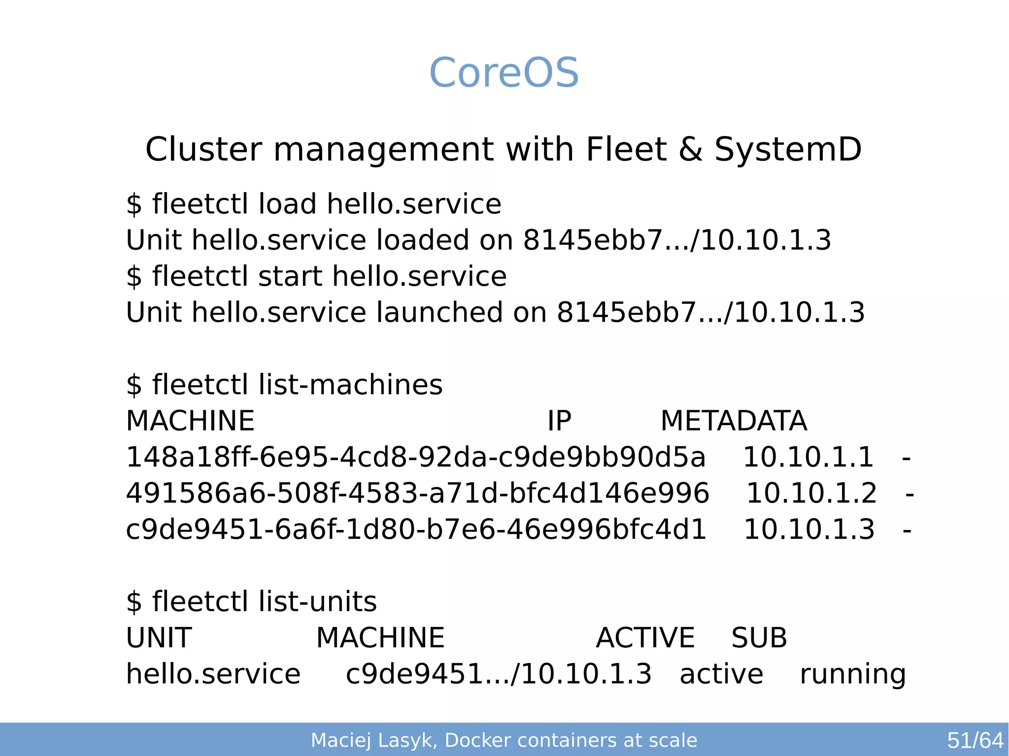 CoreOS 
Cluster management with Fleet & SystemD 
$ fleetctl load hello.service 
Unit hello.service loaded on 8145ebb7.../10.10.1.3 
$ fleetctl start hello.service 
Unit hello.service launched on 8145ebb7.../10.10.1.3 
$ fleetctl list-machines 
MACHINE IP METADATA 
148a18ff-6e95-4cd8-92da-c9de9bb90d5a 10.10.1.1 - 
491586a6-508f-4583-a71d-bfc4d146e996 10.10.1.2 - 
c9de9451-6a6f-1d80-b7e6-46e996bfc4d1 10.10.1.3 - 
$ fleetctl list-units 
UNIT MACHINE ACTIVE SUB 
hello.service c9de9451.../10.10.1.3 active running 
Maciej Lasyk, Docker containers at scale 51/64 
 