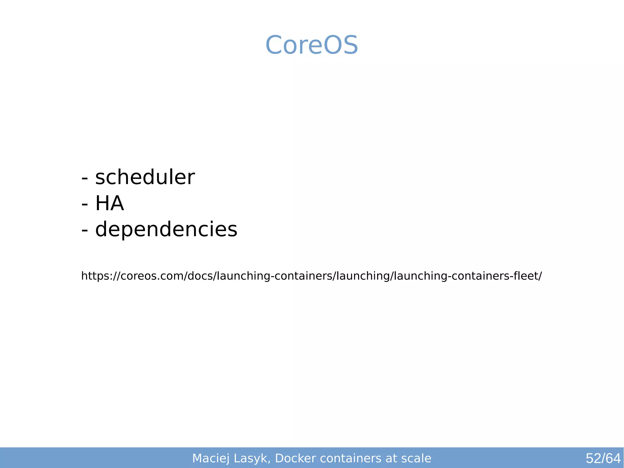 CoreOS 
- scheduler 
- HA 
- dependencies 
https://coreos.com/docs/launching-containers/launching/launching-containers-fleet/ 
Maciej Lasyk, Docker containers at scale 52/64 
 