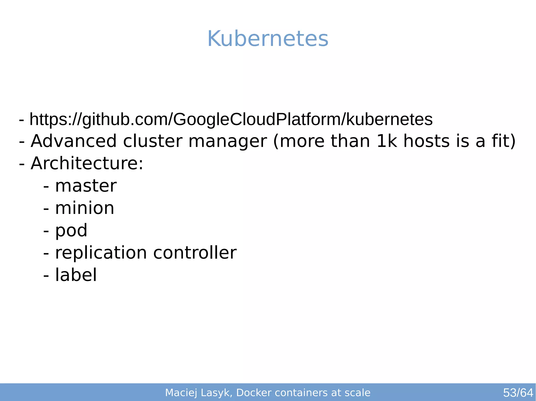 Kubernetes 
- https://github.com/GoogleCloudPlatform/kubernetes 
- Advanced cluster manager (more than 1k hosts is a fit) 
- Architecture: 
- master 
- minion 
- pod 
- replication controller 
- label 
Maciej Lasyk, Docker containers at scale 53/64 
 