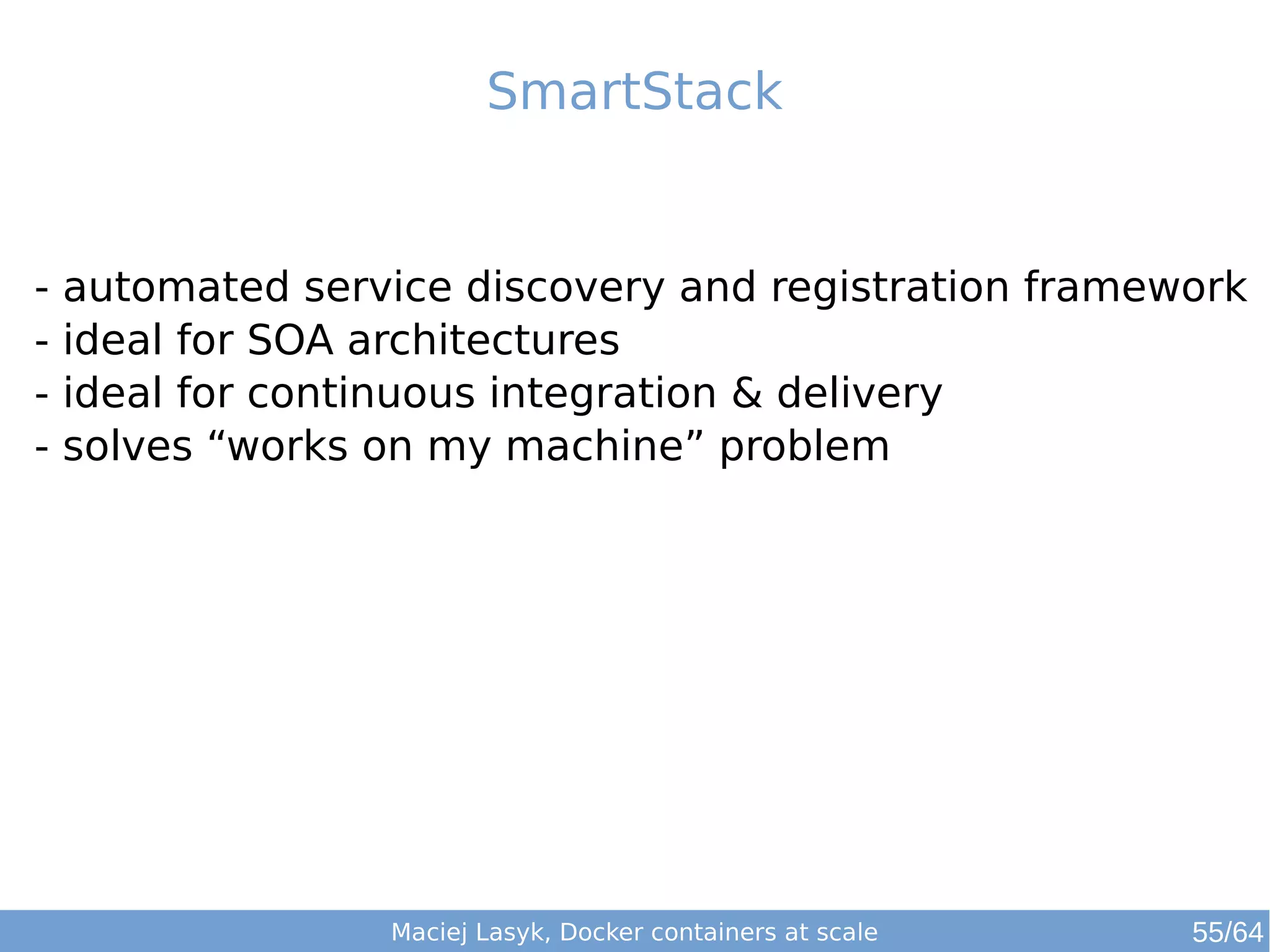 SmartStack 
- automated service discovery and registration framework 
- ideal for SOA architectures 
- ideal for continuous integration & delivery 
- solves “works on my machine” problem 
Maciej Lasyk, Docker containers at scale 55/64 
 