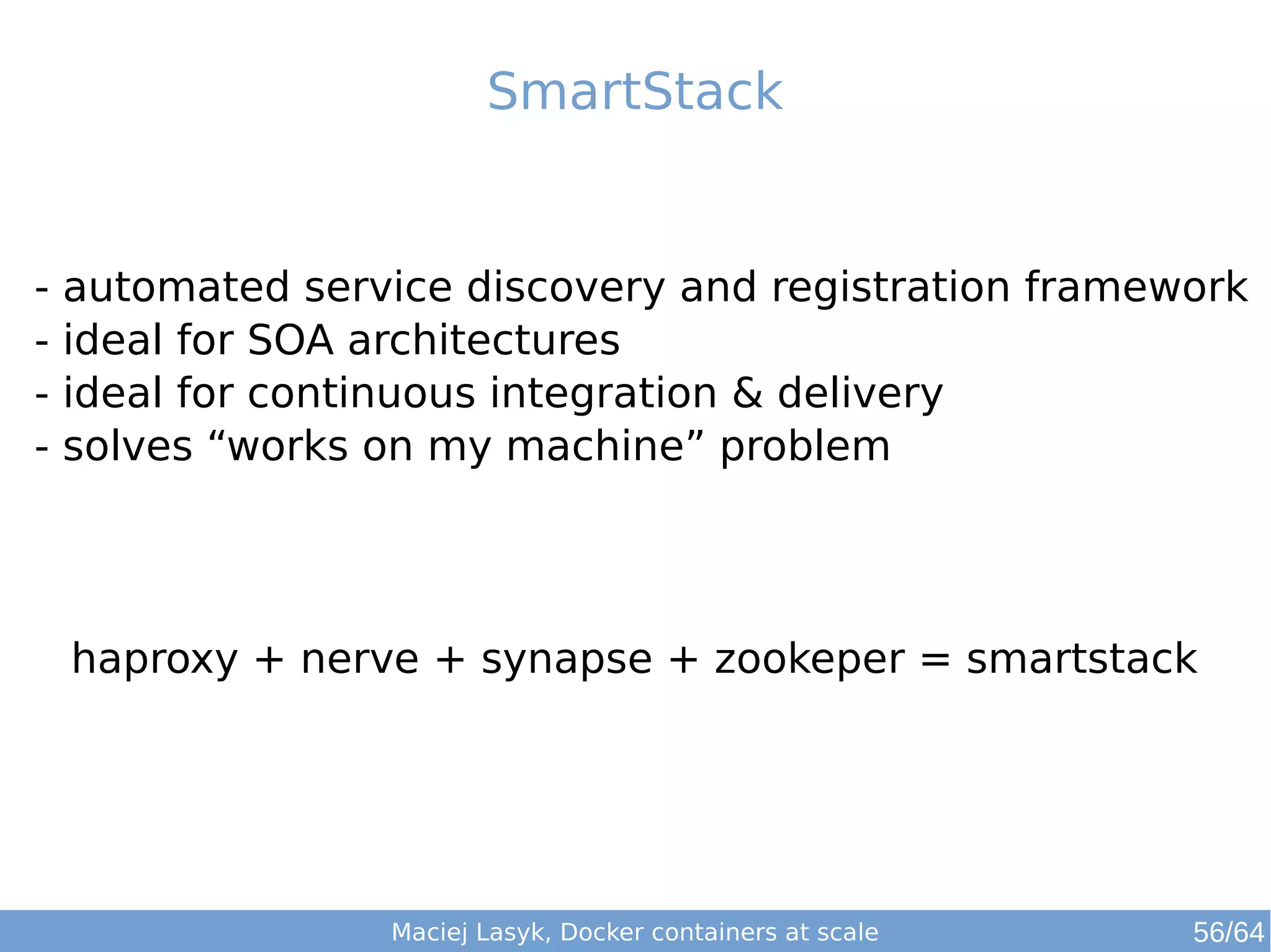 SmartStack 
- automated service discovery and registration framework 
- ideal for SOA architectures 
- ideal for continuous integration & delivery 
- solves “works on my machine” problem 
haproxy + nerve + synapse + zookeper = smartstack 
Maciej Lasyk, Docker containers at scale 56/64 
 