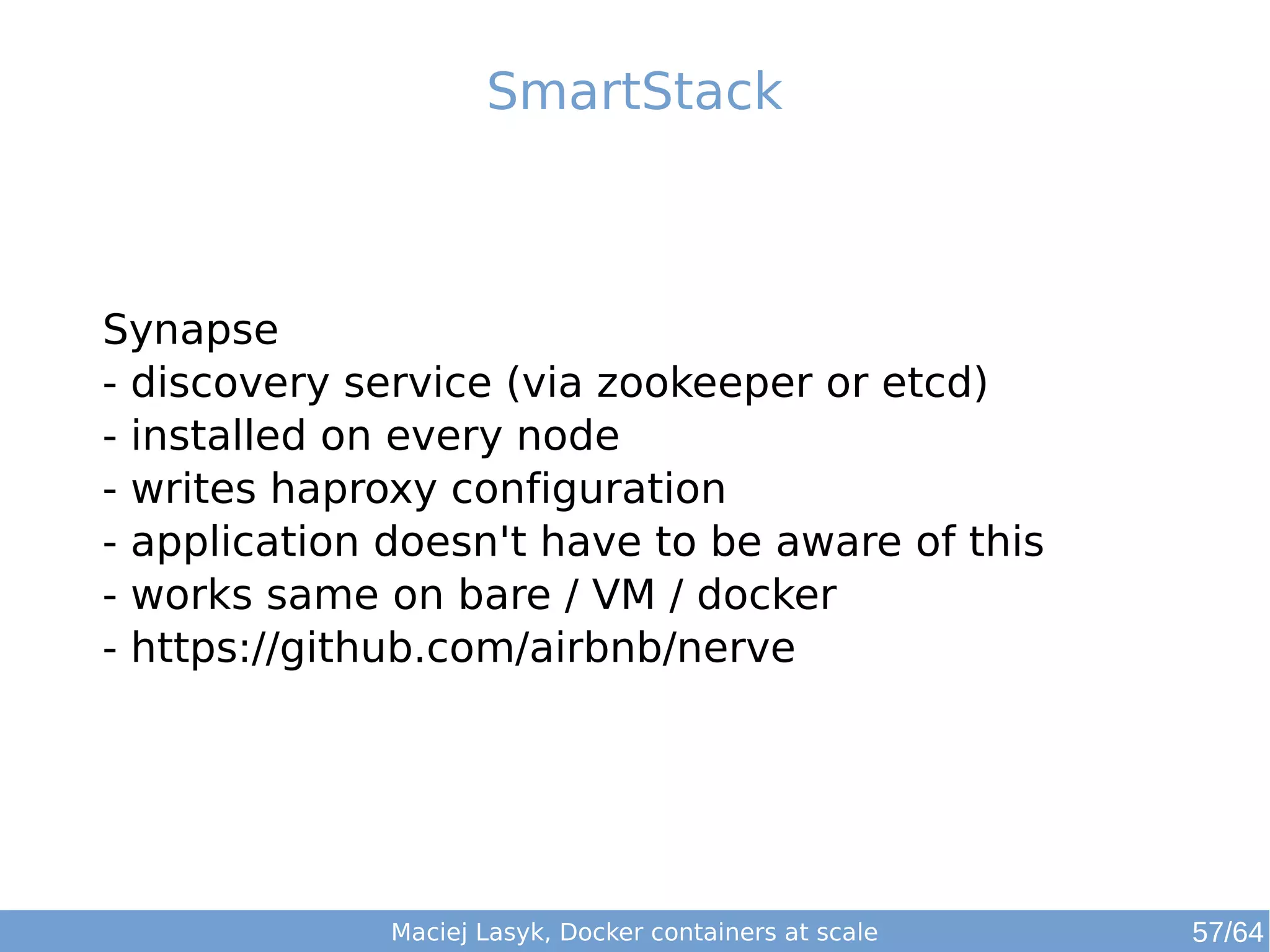 SmartStack 
Synapse 
- discovery service (via zookeeper or etcd) 
- installed on every node 
- writes haproxy configuration 
- application doesn't have to be aware of this 
- works same on bare / VM / docker 
- https://github.com/airbnb/nerve 
Maciej Lasyk, Docker containers at scale 57/64 
 