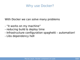 Why use Docker? 
With Docker we can solve many problems 
- “it works on my machine” 
- reducing build & deploy time 
- Infrastructure configuration spaghetti – automation! 
- Libs dependency hell 
Maciej Lasyk, Docker containers at scale 
5/64 
 