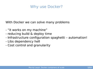 Why use Docker? 
With Docker we can solve many problems 
- “it works on my machine” 
- reducing build & deploy time 
- Infrastructure configuration spaghetti – automation! 
- Libs dependency hell 
- Cost control and granularity 
Maciej Lasyk, Docker containers at scale 
5/64 
 