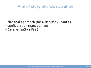 A brief story of envs evolution 
- classical approach (for & scp/ssh & conf.d) 
- configuration management 
- Bare vs IaaS vs PaaS 
Maciej Lasyk, Docker containers at scale 
6/64 
 