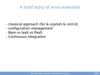 A brief story of envs evolution 
- classical approach (for & scp/ssh & conf.d) 
- configuration management 
- Bare vs IaaS vs PaaS 
- Continuous Integration 
Maciej Lasyk, Docker containers at scale 
6/64 
 