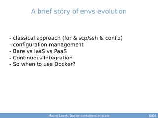 A brief story of envs evolution 
- classical approach (for & scp/ssh & conf.d) 
- configuration management 
- Bare vs IaaS vs PaaS 
- Continuous Integration 
- So when to use Docker? 
Maciej Lasyk, Docker containers at scale 
6/64 
 