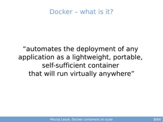 Docker – what is it? 
“automates the deployment of any 
application as a lightweight, portable, 
self-sufficient container 
that will run virtually anywhere” 
Maciej Lasyk, Docker containers at scale 8/64 
 