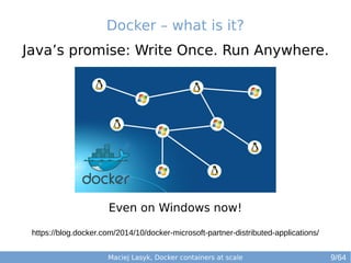 Docker – what is it? 
Java’s promise: Write Once. Run Anywhere. 
Even on Windows now! 
https://blog.docker.com/2014/10/docker-microsoft-partner-distributed-applications/ 
Maciej Lasyk, Docker containers at scale 
9/64 
 