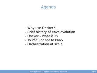 Agenda 
- Why use Docker? 
- Brief history of envs evolution 
- Docker – what is it? 
- To PaaS or not to PaaS 
- Orchestration at scale 
Maciej Lasyk, Docker containers at scale 3/64 
 