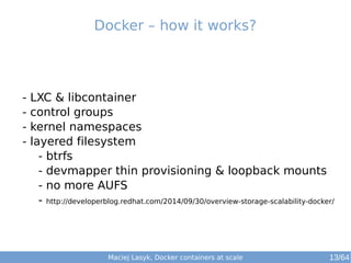 Docker – how it works? 
- LXC & libcontainer 
- control groups 
- kernel namespaces 
- layered filesystem 
- btrfs 
- devmapper thin provisioning & loopback mounts 
- no more AUFS 
- http://developerblog.redhat.com/2014/09/30/overview-storage-scalability-docker/ 
Maciej Lasyk, Docker containers at scale 13/64 
 