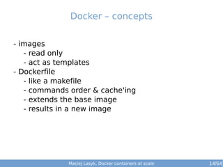 Docker – concepts 
- images 
- read only 
- act as templates 
- Dockerfile 
- like a makefile 
- commands order & cache'ing 
- extends the base image 
- results in a new image 
Maciej Lasyk, Docker containers at scale 14/64 
 