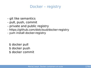 Docker – registry 
- git like semantics 
- pull, push, commit 
- private and public registry 
- https://github.com/dotcloud/docker-registry 
- yum install docker-registry 
$ docker pull 
$ docker push 
$ docker commit 
Maciej Lasyk, Docker containers at scale 17/64 
 