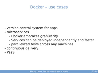 Docker – use cases 
- version control system for apps 
- microservices 
- Docker embraces granularity 
- Services can be deployed independently and faster 
- parallelized tests across any machines 
- continuous delivery 
- PaaS 
Maciej Lasyk, Docker containers at scale 23/64 
 