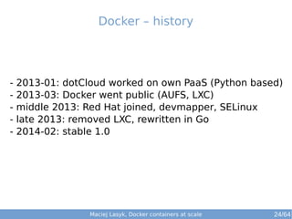 Docker – history 
- 2013-01: dotCloud worked on own PaaS (Python based) 
- 2013-03: Docker went public (AUFS, LXC) 
- middle 2013: Red Hat joined, devmapper, SELinux 
- late 2013: removed LXC, rewritten in Go 
- 2014-02: stable 1.0 
Maciej Lasyk, Docker containers at scale 24/64 
 