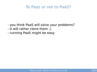 To Paas or not to PaaS? 
- you think PaaS will solve your problems? 
- it will rather clone them :) 
- running PaaS might be easy 
Maciej Lasyk, Docker containers at scale 
33/64 
 
