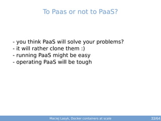 To Paas or not to PaaS? 
- you think PaaS will solve your problems? 
- it will rather clone them :) 
- running PaaS might be easy 
- operating PaaS will be tough 
Maciej Lasyk, Docker containers at scale 
33/64 
 