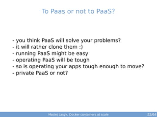 To Paas or not to PaaS? 
- you think PaaS will solve your problems? 
- it will rather clone them :) 
- running PaaS might be easy 
- operating PaaS will be tough 
- so is operating your apps tough enough to move? 
- private PaaS or not? 
Maciej Lasyk, Docker containers at scale 
33/64 
 