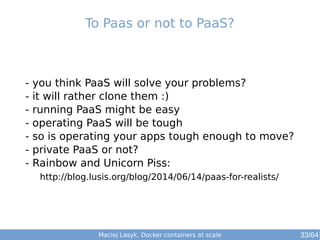 To Paas or not to PaaS? 
- you think PaaS will solve your problems? 
- it will rather clone them :) 
- running PaaS might be easy 
- operating PaaS will be tough 
- so is operating your apps tough enough to move? 
- private PaaS or not? 
- Rainbow and Unicorn Piss: 
http://blog.lusis.org/blog/2014/06/14/paas-for-realists/ 
Maciej Lasyk, Docker containers at scale 
33/64 
 