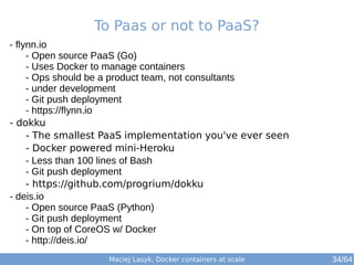 To Paas or not to PaaS? 
Maciej Lasyk, Docker containers at scale 
- flynn.io 
- Open source PaaS (Go) 
- Uses Docker to manage containers 
- Ops should be a product team, not consultants 
- under development 
- Git push deployment 
- https://flynn.io 
- dokku 
- The smallest PaaS implementation you've ever seen 
- Docker powered mini-Heroku 
- Less than 100 lines of Bash 
- Git push deployment 
- https://github.com/progrium/dokku 
- deis.io 
- Open source PaaS (Python) 
- Git push deployment 
- On top of CoreOS w/ Docker 
- http://deis.io/ 
34/64 
 