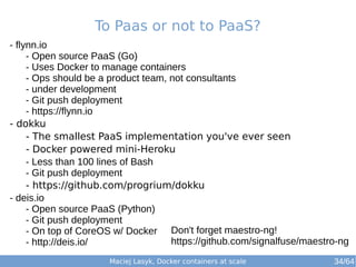 To Paas or not to PaaS? 
Don't forget maestro-ng! 
https://github.com/signalfuse/maestro-ng 
Maciej Lasyk, Docker containers at scale 
- flynn.io 
- Open source PaaS (Go) 
- Uses Docker to manage containers 
- Ops should be a product team, not consultants 
- under development 
- Git push deployment 
- https://flynn.io 
- dokku 
- The smallest PaaS implementation you've ever seen 
- Docker powered mini-Heroku 
- Less than 100 lines of Bash 
- Git push deployment 
- https://github.com/progrium/dokku 
- deis.io 
- Open source PaaS (Python) 
- Git push deployment 
- On top of CoreOS w/ Docker 
- http://deis.io/ 
34/64 
 