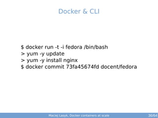 Docker & CLI 
$ docker run -t -i fedora /bin/bash 
> yum -y update 
> yum -y install nginx 
$ docker commit 73fa45674fd docent/fedora 
Maciej Lasyk, Docker containers at scale 36/64 
 