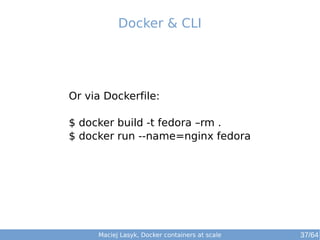 Docker & CLI 
Or via Dockerfile: 
$ docker build -t fedora –rm . 
$ docker run --name=nginx fedora 
Maciej Lasyk, Docker containers at scale 37/64 
 