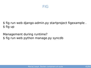 FIG 
$ fig run web django-admin.py startproject figexample . 
$ fig up 
Management during runtime? 
$ fig run web python manage.py syncdb 
Maciej Lasyk, Docker containers at scale 41/64 
 