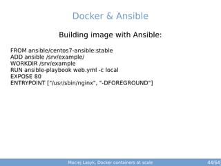 Docker & Ansible 
Building image with Ansible: 
FROM ansible/centos7-ansible:stable 
ADD ansible /srv/example/ 
WORKDIR /srv/example 
RUN ansible-playbook web.yml -c local 
EXPOSE 80 
ENTRYPOINT ["/usr/sbin/nginx", "-DFOREGROUND"] 
Maciej Lasyk, Docker containers at scale 44/64 
 