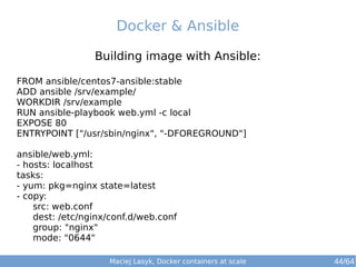 Docker & Ansible 
Building image with Ansible: 
FROM ansible/centos7-ansible:stable 
ADD ansible /srv/example/ 
WORKDIR /srv/example 
RUN ansible-playbook web.yml -c local 
EXPOSE 80 
ENTRYPOINT ["/usr/sbin/nginx", "-DFOREGROUND"] 
ansible/web.yml: 
- hosts: localhost 
tasks: 
- yum: pkg=nginx state=latest 
- copy: 
src: web.conf 
dest: /etc/nginx/conf.d/web.conf 
group: "nginx" 
mode: "0644" 
Maciej Lasyk, Docker containers at scale 
44/64 
 