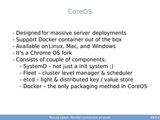 CoreOS 
- Designedfor massive server deployments 
- Support Docker container out of the box 
- Available onLinux, Mac, and Windows 
- It's a Chrome OS fork 
- Consists of couple of components: 
- SystemD – not just a init system ;) 
- Fleet – cluster level manager & scheduler 
- etcd – light & distributed key / value store 
- Docker – the only packaging method in CoreOS 
Maciej Lasyk, Docker containers at scale 45/64 
 