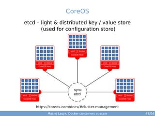 CoreOS 
etcd – light & distributed key / value store 
(used for configuration store) 
https://coreos.com/docs/#cluster-management 
Maciej Lasyk, Docker containers at scale 47/64 
 