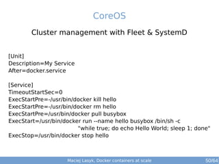 CoreOS 
Cluster management with Fleet & SystemD 
[Unit] 
Description=My Service 
After=docker.service 
[Service] 
TimeoutStartSec=0 
ExecStartPre=-/usr/bin/docker kill hello 
ExecStartPre=-/usr/bin/docker rm hello 
ExecStartPre=/usr/bin/docker pull busybox 
ExecStart=/usr/bin/docker run --name hello busybox /bin/sh -c 
"while true; do echo Hello World; sleep 1; done" 
ExecStop=/usr/bin/docker stop hello 
Maciej Lasyk, Docker containers at scale 50/64 
 