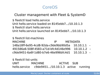 CoreOS 
Cluster management with Fleet & SystemD 
$ fleetctl load hello.service 
Unit hello.service loaded on 8145ebb7.../10.10.1.3 
$ fleetctl start hello.service 
Unit hello.service launched on 8145ebb7.../10.10.1.3 
$ fleetctl list-machines 
MACHINE IP METADATA 
148a18ff-6e95-4cd8-92da-c9de9bb90d5a 10.10.1.1 - 
491586a6-508f-4583-a71d-bfc4d146e996 10.10.1.2 - 
c9de9451-6a6f-1d80-b7e6-46e996bfc4d1 10.10.1.3 - 
$ fleetctl list-units 
UNIT MACHINE ACTIVE SUB 
hello.service c9de9451.../10.10.1.3 active running 
Maciej Lasyk, Docker containers at scale 51/64 
 