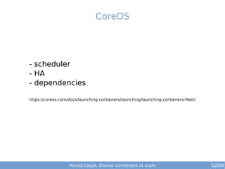 CoreOS 
- scheduler 
- HA 
- dependencies 
https://coreos.com/docs/launching-containers/launching/launching-containers-fleet/ 
Maciej Lasyk, Docker containers at scale 52/64 
 