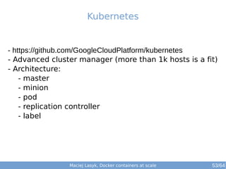 Kubernetes 
- https://github.com/GoogleCloudPlatform/kubernetes 
- Advanced cluster manager (more than 1k hosts is a fit) 
- Architecture: 
- master 
- minion 
- pod 
- replication controller 
- label 
Maciej Lasyk, Docker containers at scale 53/64 
 