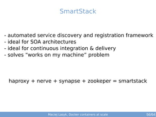 SmartStack 
- automated service discovery and registration framework 
- ideal for SOA architectures 
- ideal for continuous integration & delivery 
- solves “works on my machine” problem 
haproxy + nerve + synapse + zookeper = smartstack 
Maciej Lasyk, Docker containers at scale 56/64 
 