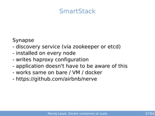SmartStack 
Synapse 
- discovery service (via zookeeper or etcd) 
- installed on every node 
- writes haproxy configuration 
- application doesn't have to be aware of this 
- works same on bare / VM / docker 
- https://github.com/airbnb/nerve 
Maciej Lasyk, Docker containers at scale 57/64 
 